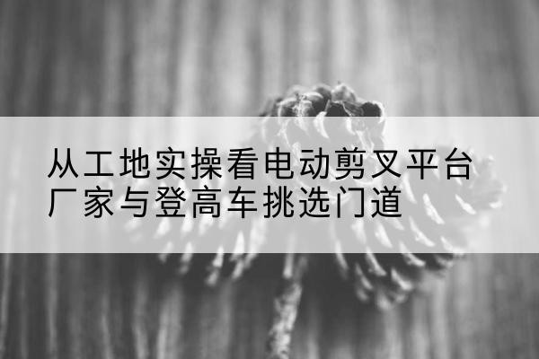 安化电动剪叉升降平台厂家-从工地实操看电动剪叉平台厂家与登高车挑选门道