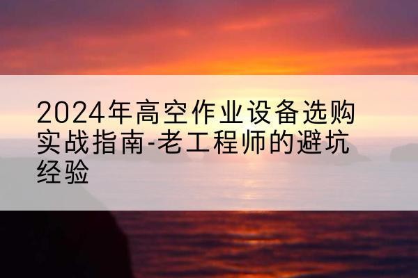 安化高空作业升降机厂家推荐-2024年高空作业设备选购实战指南-老工程师的避坑经验