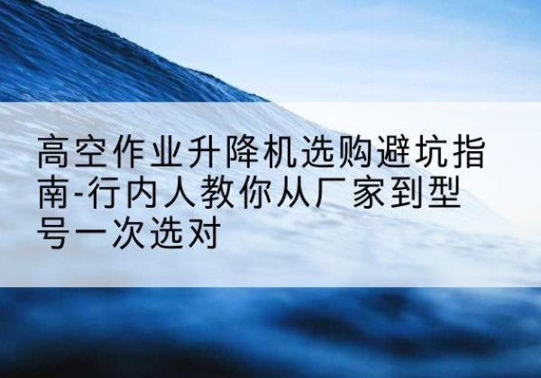安化升降平台厂家-高空作业升降机选购避坑指南-行内人教你从厂家到型号一次选对