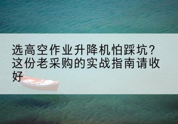 安化高空作业升降机厂家推荐-选高空作业升降机怕踩坑？这份老采购的实战指南请收好