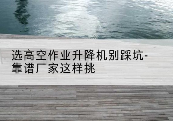 安化剪叉式升降机厂家-选高空作业升降机别踩坑-靠谱厂家这样挑