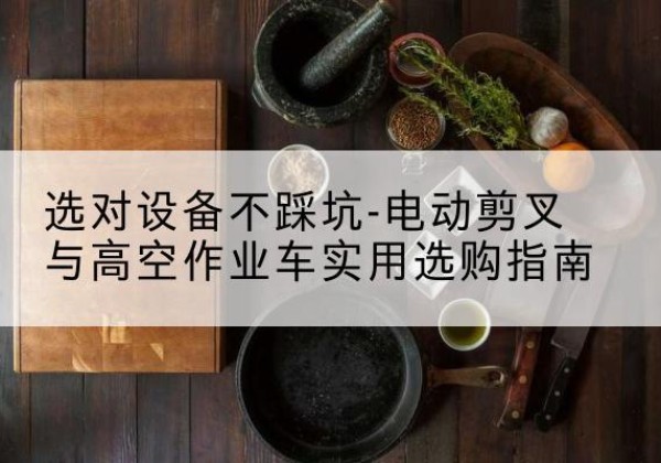 安化电动剪叉升降平台怎么选-选对设备不踩坑-电动剪叉与高空作业车实用选购指南