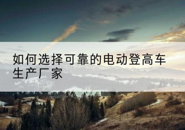 安化电动登高车厂家-如何选择可靠的电动登高车生产厂家