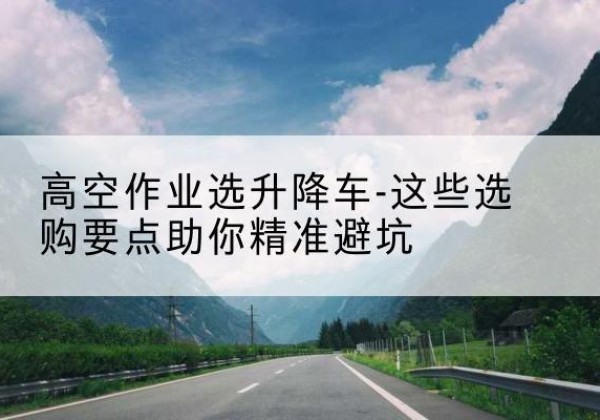安化升降车厂家-高空作业选升降车-这些选购要点助你*避坑