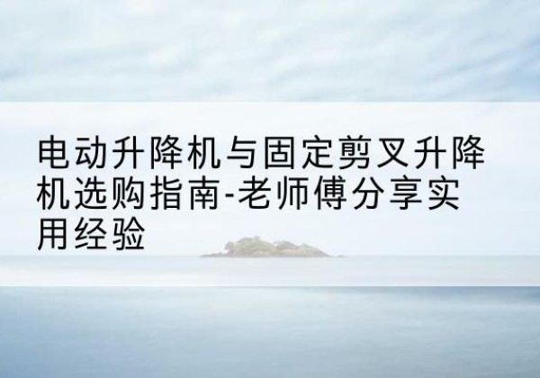 安化电动升降机怎么选-电动升降机与固定剪叉升降机选购指南-老师傅分享实用经验