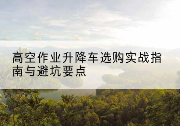 安化升降车怎么选-高空作业升降车选购实战指南与避坑要点