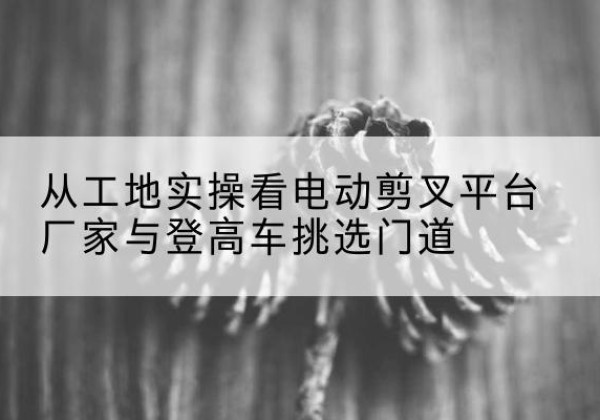 安化电动剪叉升降平台厂家-从工地实操看电动剪叉平台厂家与登高车挑选门道