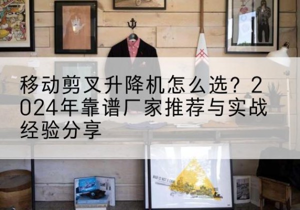 安化升降平台厂家推荐-移动剪叉升降机怎么选？2024年靠谱厂家推荐与实战经验分享
