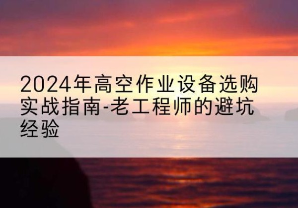 安化高空作业升降机厂家推荐-2024年高空作业设备选购实战指南-老工程师的避坑经验