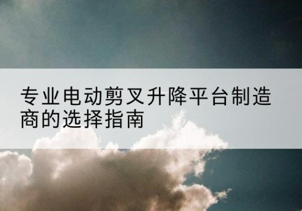 安化电动剪叉升降平台厂家-专业电动剪叉升降平台制造商的选择指南